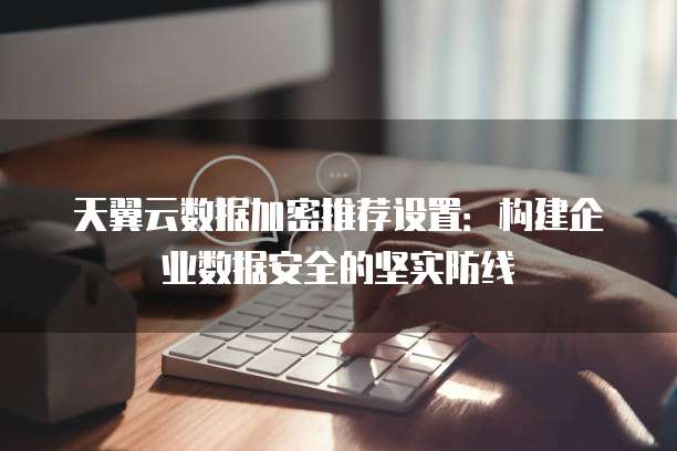 天翼云数据加密推荐设置:构建企业数据安全的坚实防线