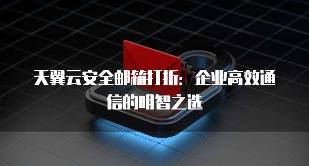 天翼云安全邮箱打折:企业高效通信的明智之选