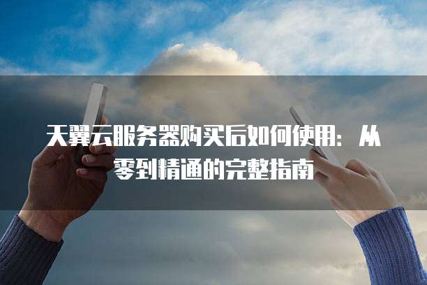天翼云服务器购买后如何使用：从零到精通的完整指南