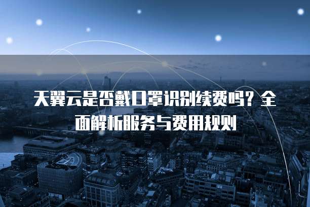 天翼云是否戴口罩识别续费吗？全面解析服务与费用规则