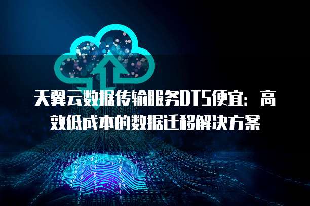 天翼云数据传输服务DTS便宜：高效低成本的数据迁移解决方案