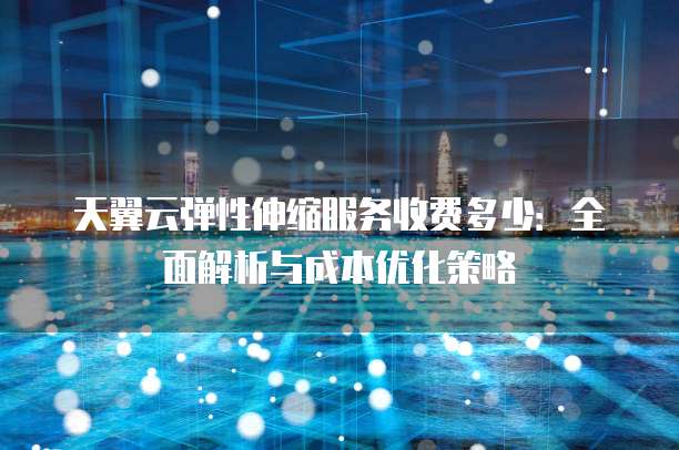 天翼云弹性伸缩服务收费多少:全面解析与成本优化策略
