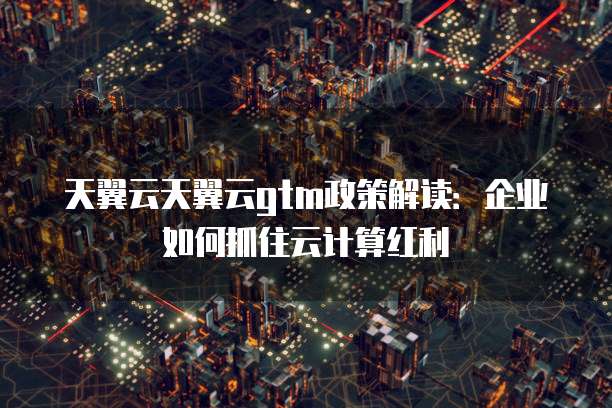 天翼云天翼云gtm政策解读:企业如何抓住云计算红利