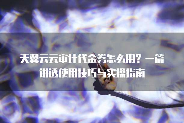 天翼云云审计代金券怎么用?一篇讲透使用技巧与实操指南