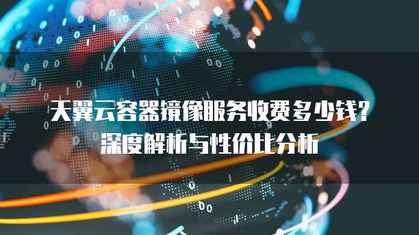 天翼云容器镜像服务收费多少钱?深度解析与性价比分析