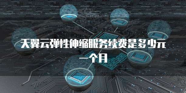 天翼云弹性伸缩服务续费是多少元一个月