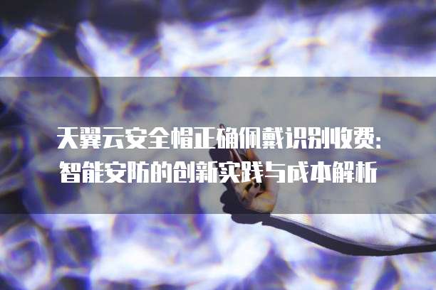 天翼云安全帽正确佩戴识别收费:智能安防的创新实践与成本解析
