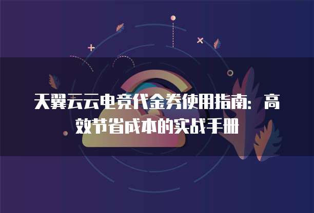 天翼云云电竞代金券使用指南:高效节省成本的实战手册