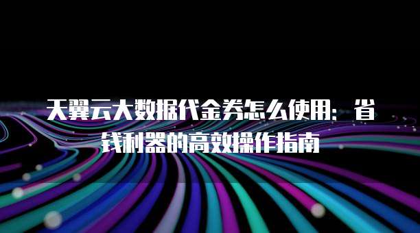 天翼云大数据代金券怎么使用:省钱利器的高效操作指南