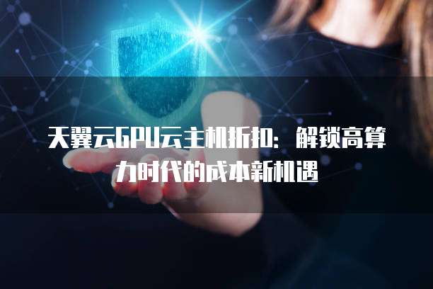 天翼云GPU云主机折扣:解锁高算力时代的成本新机遇