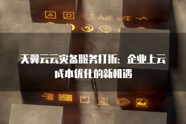 天翼云云灾备服务打折:企业上云成本优化的新机遇