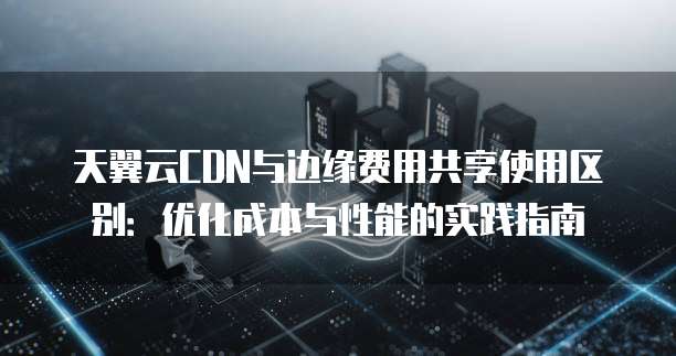 天翼云CDN与边缘费用共享使用区别:优化成本与性能的实践指南