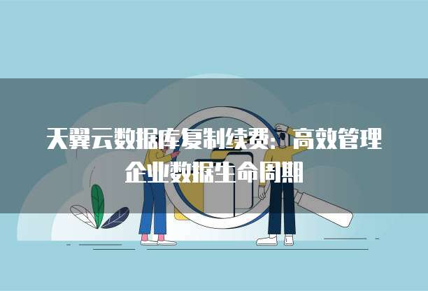 天翼云数据库复制续费:高效管理企业数据生命周期