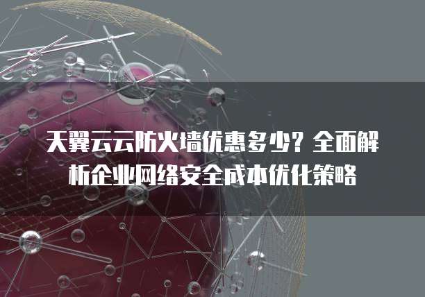 天翼云云防火墙优惠多少?全面解析企业网络安全成本优化策略