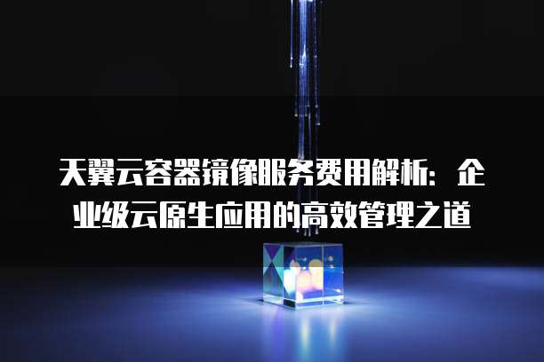 天翼云容器镜像服务费用解析：企业级云原生应用的高效管理之道