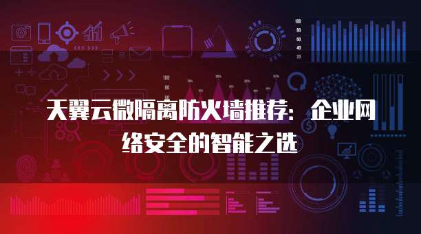 天翼云微隔离防火墙推荐:企业网络安全的智能之选