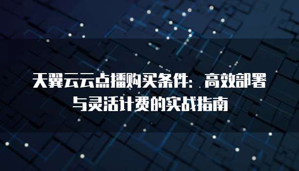 天翼云云点播购买条件:高效部署与灵活计费的实战指南
