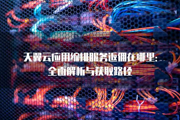天翼云应用编排服务返佣在哪里:全面解析与获取路径