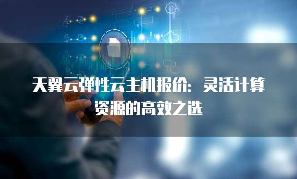 天翼云弹性云主机报价:灵活计算资源的高效之选