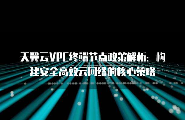 天翼云VPC终端节点政策解析:构建安全高效云网络的核心策略