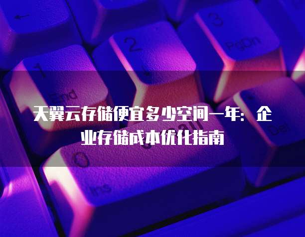 天翼云存储便宜多少空间一年:企业存储成本优化指南