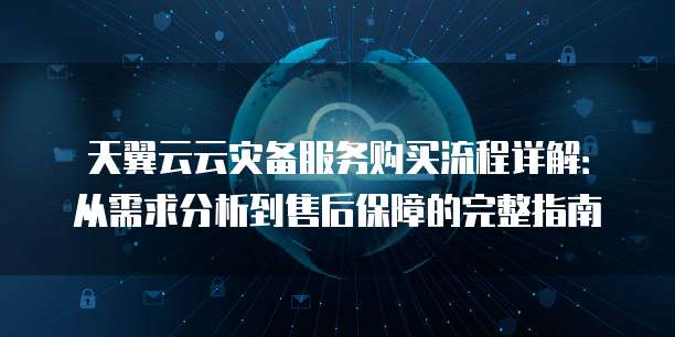 天翼云云灾备服务购买流程详解:从需求分析到售后保障的完整指南