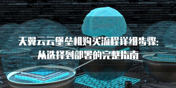 天翼云云堡垒机购买流程详细步骤:从选择到部署的完整指南