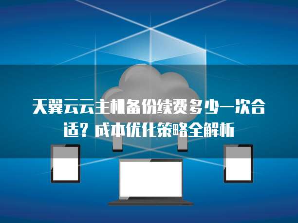 天翼云云主机备份续费多少一次合适？成本优化策略全解析