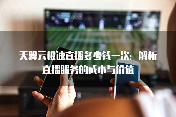 天翼云极速直播多少钱一次:解析直播服务的成本与价值