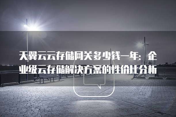 天翼云云存储网关多少钱一年:企业级云存储解决方案的性价比分析