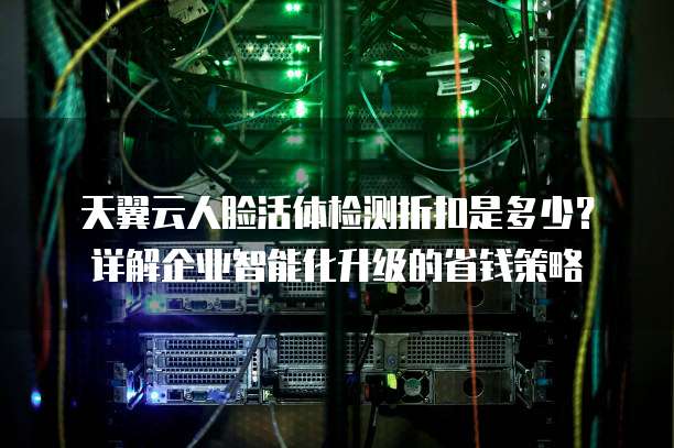 天翼云人脸活体检测折扣是多少?详解企业智能化升级的省钱策略