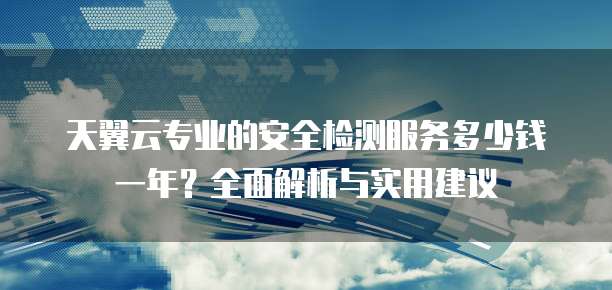 天翼云专业的安全检测服务多少钱一年?全面解析与实用建议