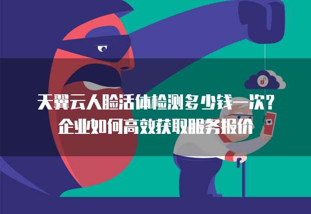天翼云人脸活体检测多少钱一次?企业如何高效获取服务报价