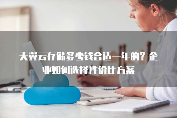 天翼云存储多少钱合适一年的?企业如何选择性价比方案