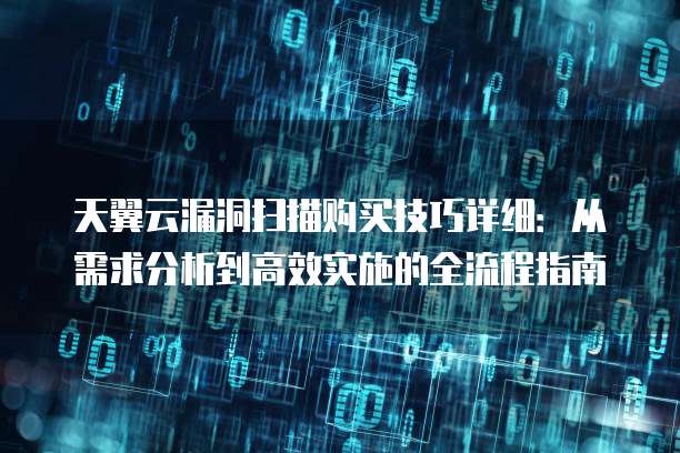 天翼云漏洞扫描购买技巧详细:从需求分析到高效实施的全流程指南