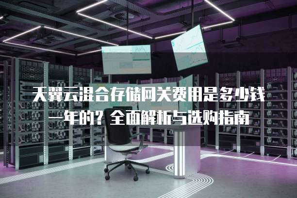 天翼云混合存储网关费用是多少钱一年的?全面解析与选购指南