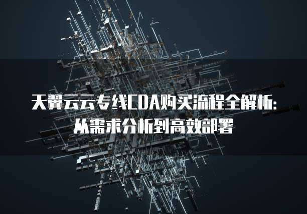 天翼云云专线CDA购买流程全解析:从需求分析到高效部署