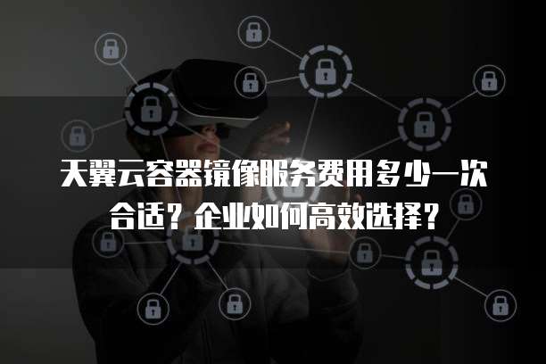 天翼云容器镜像服务费用多少一次合适?企业如何高效选择?