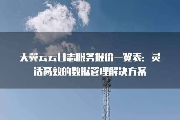天翼云云日志服务报价一览表：灵活高效的数据管理解决方案