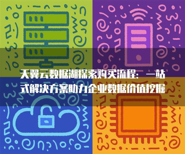 天翼云数据湖探索购买流程:一站式解决方案助力企业数据价值挖掘