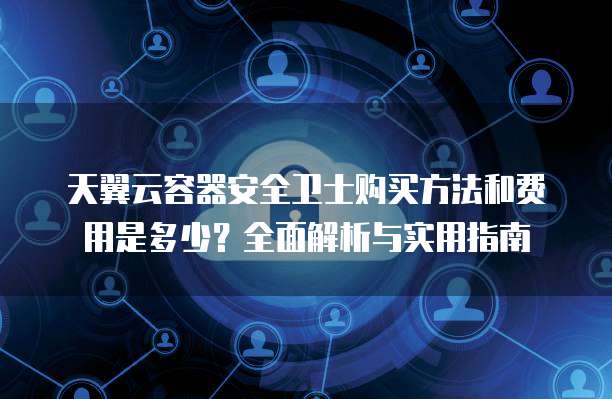 天翼云容器安全卫士购买方法和费用是多少?全面解析与实用指南