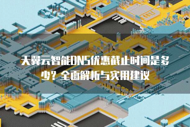 天翼云智能DNS优惠截止时间是多少?全面解析与实用建议