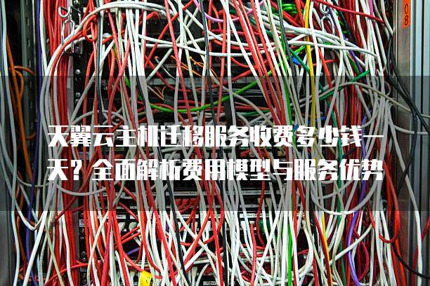 天翼云主机迁移服务收费多少钱一天？全面解析费用模型与服务优势