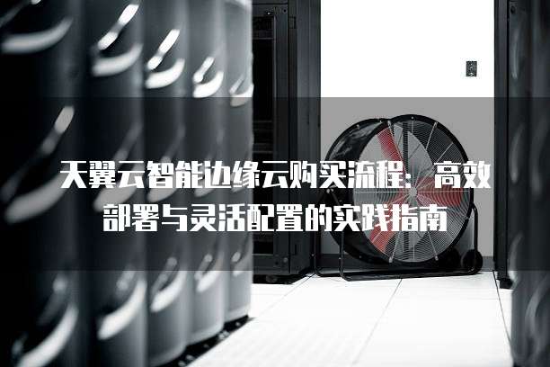 天翼云智能边缘云购买流程:高效部署与灵活配置的实践指南