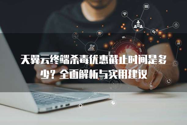 天翼云终端杀毒优惠截止时间是多少?全面解析与实用建议
