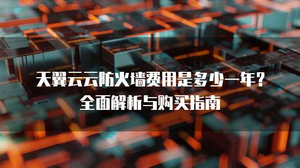 天翼云云防火墙费用是多少一年?全面解析与购买指南