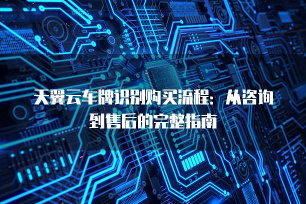 天翼云车牌识别购买流程:从咨询到售后的完整指南