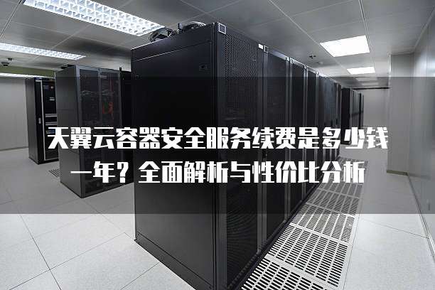 天翼云容器安全服务续费是多少钱一年?全面解析与性价比分析