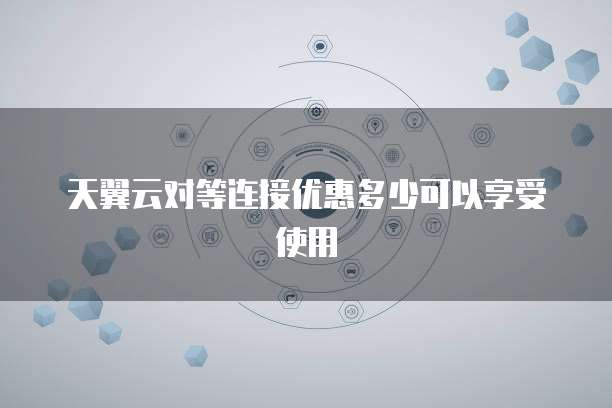 天翼云对等连接优惠多少可以享受使用