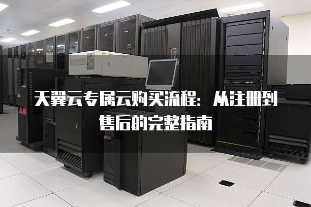 天翼云专属云购买流程:从注册到售后的完整指南